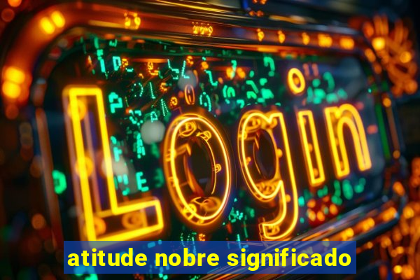 atitude nobre significado